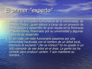 El primer ”experto” Uno de los principales funcionarios de la universidad, de nombre ‘Pedro’, quien estuvo a cargo de un proyecto de investigación y desarrollo de gran escala en la Península de Santa Elena, financiado por su universidad y algunas agencias de desarrollo En un viaje con este funcionario pasamos por una comunidad bautizada con el nombre de un árbol local, entonces él exclamó:” ¿No es irónico? Ya no queda ni un sólo ejemplar de ese árbol en el área. La gente los ha cortado para producir carbón. Y aún mantiene su nombre…”  