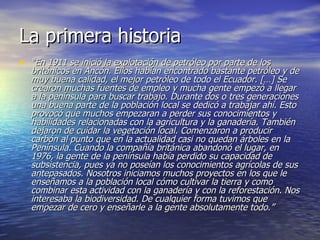 La primera historia “ En 1911 se inició la explotación de petróleo por parte de los británicos en Ancón. Ellos habían encontrado bastante petróleo y de muy buena calidad, el mejor petróleo de todo el Ecuador. […] Se crearon muchas fuentes de empleo y mucha gente empezó a llegar a la península para buscar trabajo. Durante dos o tres generaciones una buena parte de la población local se dedicó a trabajar ahí. Esto provocó que muchos empezaran a perder sus conocimientos y habilidades relacionadas con la agricultura y la ganadería. También dejaron de cuidar la vegetación local. Comenzaron a producir carbón al punto que en la actualidad casi no quedan árboles en la Península. Cuando la compañía británica abandonó el lugar, en 1976, la gente de la península había perdido su capacidad de subsistencia, pues ya no poseían los conocimientos agrícolas de sus antepasados. Nosotros iniciamos muchos proyectos en los que le enseñamos a la población local cómo cultivar la tierra y como combinar esta actividad con la ganadería y con la reforestación. Nos interesaba la biodiversidad. De cualquier forma tuvimos que empezar de cero y enseñarle a la gente absolutamente todo.”  