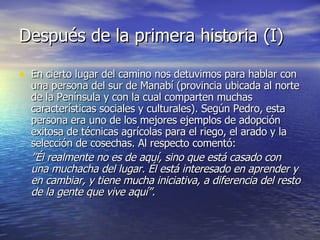 Después de la primera historia (I)  En cierto lugar del camino nos detuvimos para hablar con una persona del sur de Manabí (provincia ubicada al norte de la Península y con la cual comparten muchas características sociales y culturales). Según Pedro, esta persona era uno de los mejores ejemplos de adopción exitosa de técnicas agrícolas para el riego, el arado y la selección de cosechas. Al respecto comentó:  ” Él realmente no es de aquí, sino que está casado con una muchacha del lugar. Él está interesado en aprender y en cambiar, y tiene mucha iniciativa, a diferencia del resto de la gente que vive aquí”.   