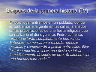Después de la primera historia (IV) En otro lugar entramos en un poblado, donde encontramos a la gente en las calles, afanados en las preparaciones de una fiesta religiosa que se realizaría el día siguiente. Pedro comentó,  “Pronto estarán completamente borrachos. Entonces, comenzarán a recordar ofensas pasadas y comenzarán a pelear entre ellos. Ellos festejan mucho, a veces una fiesta se inicia inmediatamente después de otra. Realmente son uno buenos para nada.”   