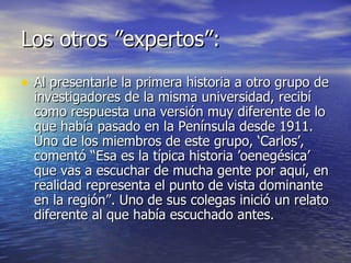 Los otros ”expertos”: Al presentarle la primera historia a otro grupo de investigadores de la misma universidad, recibí como respuesta una versión muy diferente de lo que había pasado en la Península desde 1911. Uno de los miembros de este grupo, ‘Carlos’, comentó “Esa es la típica historia ’oenegésica’ que vas a escuchar de mucha gente por aquí, en realidad representa el punto de vista dominante en la región”. Uno de sus colegas inició un relato diferente al que había escuchado antes.  