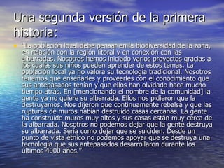 Una segunda versión de la primera historia: “ La población local debe pensar en la biodiversidad de la zona, en relación con la región litoral y en conexión con las albarradas. Nosotros hemos iniciado varios proyectos gracias a los cuales sus niños pueden aprender de estos temas. La población local ya no valora su tecnología tradicional. Nosotros tenemos que enseñarles y proveerles con el conocimiento que sus antepasados tenían y que ellos han olvidado hace mucho tiempo atrás. En [mencionando el nombre de la comunidad] la gente ya no quiere su albarrada. Ellos nos pidieron que la destruyamos. Nos dijeron que continuamente rebalsa y que las rupturas de muros habían destruido casas cercanas. La gente ha construido muros muy altos y sus casas están muy cerca de la albarrada. Nosotros no podemos dejar que la gente destruya su albarrada. Sería como dejar que se suiciden. Desde un punto de vista étnico no podemos apoyar que se destruya una tecnología que sus antepasados desarrollaron durante los últimos 4000 años.” 