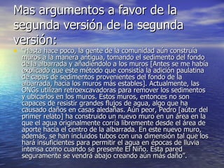 Mas argumentos a favor de la segunda versión de la segunda versión: “ Hasta hace poco, la gente de la comunidad aún construía muros a la manera antigua, tomando el sedimento del fondo de la albarrada y añadiéndolo a los muros [Antes se me había explicado que este método que consistía la adición paulatina de capas de sedimentos provenientes del fondo de la albarrada, hacía los muros más estables]. Actualmente, las ONGs utilizan retroexcavadoras para remover los sedimentos y ubicarlos en los muros. Estos muros, entonces no son capaces de resistir grandes flujos de agua, algo que ha causado daños en casas aledañas. Aún peor, Pedro [aútor del primer relato] ha construido un nuevo muro en un área en la que el agua originalmente corría libremente desde el área de aporte hacía el centro de la albarrada. En este nuevo muro, además, se han incluidos tubos con una dimensión tal que los hará insuficientes para permitir el agua en épocas de lluvia intensa como cuando se presente El Niño. Esta pared seguramente se vendrá abajo creando aún más daño”.  