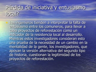 Pérdida de iniciativa y entusiasmo local? Los ingenieros tienden a interpretar la falta de entusiasmo entre los comuneros, para llevar a cabo proyectos de reforestación como un indicador de la resistencia local al desarrollo. Mientras estos investigadores consideran esto una prueba de la necesidad de un cambio en la mentalidad de la gente, los investigadores, que apoyan la versión alternativa del segundo tipo de historia, cuestionan la legitimidad de los proyectos de reforestación.  