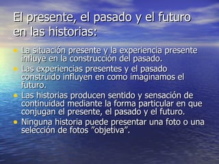 El presente, el pasado y el futuro en las historias: La situación presente y la experiencia presente influye en la construcción del pasado. Las experiencias presentes y el pasado construido influyen en como imaginamos el futuro. Las historias producen sentido y sensación de continuidad mediante la forma particular en que conjugan el presente, el pasado y el futuro. Ninguna historia puede presentar una foto o una selección de fotos ”objetiva”. 