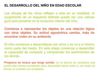 EL DESARROLLO DEL NIÑO EN EDAD ESCOLAR Los dibujos de los niños reflejan a este en su totalidad, el surgimiento de un esquema definido puede ser una valiosa guía para penetrar en la evolución interior del niño. Comienza a representar los objetos en una relación lógica con otros objetos. Su actitud egocéntrica cambia, trata de encontrar orden en su ambiente. El niño comienza a desarrollarse con otros y se ve a sí mismo como parte del medio. En esta etapa comienza a desarrollar la capacidad de compartir y comprender los sentimientos de los demás. Programa de lectura que tenga sentido , en la lectura es necesario que exista esta misma correlación para desarrollar letras entre sí, de modo de formar un símbolo con la palabra. 
