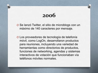 2006
O Se lanzó Twitter, el sitio de microblogs con un
máximo de 140 caracteres por mensaje.
O Los proveedores de tecnología de telefonía
móvil, como LogOn, desarrollaron productos
para reuniones, incluyendo una variedad de
herramientas como directorios de productos,
funciones de networking, agendas y sistemas
interactivos de votación que funcionaban vía
teléfonos móviles normales.
 