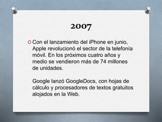 2007
O Con el lanzamiento del iPhone en junio,
Apple revolucionó el sector de la telefonía
móvil. En los próximos cuatro años y
medio se vendieron más de 74 millones
de unidades.
Google lanzó GoogleDocs, con hojas de
cálculo y procesadores de textos gratuitos
alojados en la Web.
 