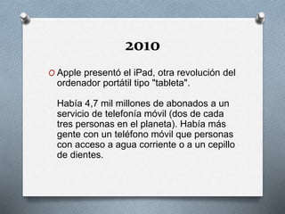 2010
O Apple presentó el iPad, otra revolución del
ordenador portátil tipo "tableta".
Había 4,7 mil millones de abonados a un
servicio de telefonía móvil (dos de cada
tres personas en el planeta). Había más
gente con un teléfono móvil que personas
con acceso a agua corriente o a un cepillo
de dientes.
 