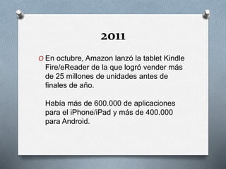 2011
O En octubre, Amazon lanzó la tablet Kindle
Fire/eReader de la que logró vender más
de 25 millones de unidades antes de
finales de año.
Había más de 600.000 de aplicaciones
para el iPhone/iPad y más de 400.000
para Android.
 