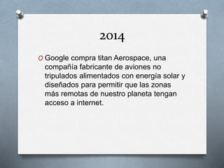 2014
O Google compra titan Aerospace, una
compañía fabricante de aviones no
tripulados alimentados con energía solar y
diseñados para permitir que las zonas
más remotas de nuestro planeta tengan
acceso a internet.
 