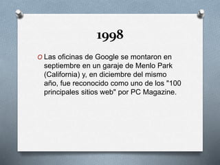 1998
O Las oficinas de Google se montaron en
septiembre en un garaje de Menlo Park
(California) y, en diciembre del mismo
año, fue reconocido como uno de los "100
principales sitios web" por PC Magazine.
 
