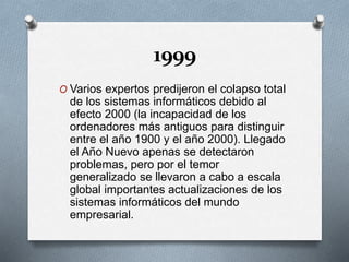 1999
O Varios expertos predijeron el colapso total
de los sistemas informáticos debido al
efecto 2000 (la incapacidad de los
ordenadores más antiguos para distinguir
entre el año 1900 y el año 2000). Llegado
el Año Nuevo apenas se detectaron
problemas, pero por el temor
generalizado se llevaron a cabo a escala
global importantes actualizaciones de los
sistemas informáticos del mundo
empresarial.
 
