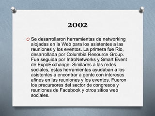 2002
O Se desarrollaron herramientas de networking
alojadas en la Web para los asistentes a las
reuniones y los eventos. La primera fue Rio,
desarrollada por Columbia Resource Group.
Fue seguida por IntroNetworks y Smart Event
de ExpoExchange. Similares a las redes
sociales, estas herramientas ayudaban a los
asistentes a encontrar a gente con intereses
afines en las reuniones y los eventos. Fueron
los precursores del sector de congresos y
reuniones de Facebook y otros sitios web
sociales.
 