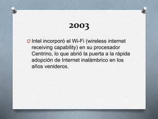 2003
O Intel incorporó el Wi-Fi (wireless internet
receiving capability) en su procesador
Centrino, lo que abrió la puerta a la rápida
adopción de Internet inalámbrico en los
años venideros.
 