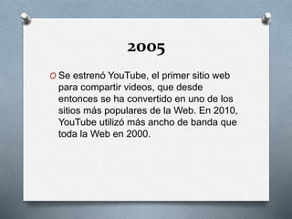 2005
O Se estrenó YouTube, el primer sitio web
para compartir videos, que desde
entonces se ha convertido en uno de los
sitios más populares de la Web. En 2010,
YouTube utilizó más ancho de banda que
toda la Web en 2000.
 