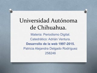 Universidad Autónoma
de Chihuahua.
Materia: Periodismo Digital.
Catedrático: Adrián Ventura.
Desarrollo de la web 1997-2015.
Patricia Alejandra Delgado Rodríguez
258246
 