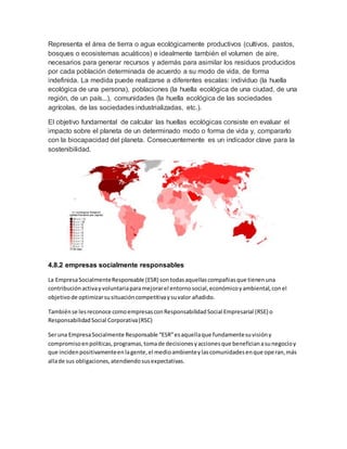 Representa el área de tierra o agua ecológicamente productivos (cultivos, pastos,
bosques o ecosistemas acuáticos) e idealmente también el volumen de aire,
necesarios para generar recursos y además para asimilar los residuos producidos
por cada población determinada de acuerdo a su modo de vida, de forma
indefinida. La medida puede realizarse a diferentes escalas: individuo (la huella
ecológica de una persona), poblaciones (la huella ecológica de una ciudad, de una
región, de un país...), comunidades (la huella ecológica de las sociedades
agrícolas, de las sociedades industrializadas, etc.).
El objetivo fundamental de calcular las huellas ecológicas consiste en evaluar el
impacto sobre el planeta de un determinado modo o forma de vida y, compararlo
con la biocapacidad del planeta. Consecuentemente es un indicador clave para la
sostenibilidad.
4.8.2 empresas socialmente responsables
La EmpresaSocialmenteResponsable (ESR) sontodasaquellascompañiasque tienenuna
contribuciónactivayvoluntariaparamejorarel entornosocial,económicoyambiental,conel
objetivode optimizarsusituacióncompetitivaysuvalor añadido.
Tambiénse lesreconoce comoempresasconResponsabilidadSocial Empresarial (RSE) o
ResponsabilidadSocial Corporativa(RSC)
Seruna EmpresaSocialmente Responsable “ESR”esaquellaque fundamentesuvisióny
compromisoenpolíticas,programas,tomade decisionesyaccionesque beneficianasunegocioy
que incidenpositivamenteenlagente,el medioambienteylascomunidadesenque operan,más
allade sus obligaciones,atendiendosusexpectativas.
 