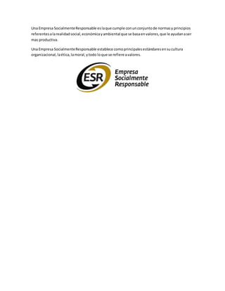 Una Empresa SocialmenteResponsable eslaque cumple conunconjuntode normasy principios
referentesalarealidadsocial,económicayambiental que se basaenvalores,que le ayudanaser
mas productiva.
Una Empresa SocialmenteResponsable establece comoprincipalesestándaresensucultura
organizacional,laética,lamoral,ytodo loque se refiere avalores.
 