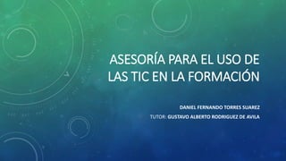 ASESORÍA PARA EL USO DE 
LAS TIC EN LA FORMACIÓN 
DANIEL FERNANDO TORRES SUAREZ 
TUTOR: GUSTAVO ALBERTO RODRIGUEZ DE AVILA 
 