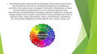  Herramientas para la generación de contenidos: Este grupo de aplicaciones
está formado por una enorme cantidad de programas y utilidades que
permiten a los usuarios crear y compartir información. Representan la mayor
parte de todas las aplicaciones 2.0. En el momento presente estas
herramientas son especialmente inestables, algunas no sobreviven al paso del
tiempo aunque otras se acaban consolidando. Incluye utilidades para crear y
gestionar fotos, vídeos, documentos, mapas, presentaciones, calendarios,
etc. Por ejemplo: BedPosted, AllofMe, Metaki, Mixin, Kedin, Scrybe, etc.
 