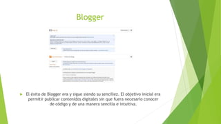 Blogger
 El éxito de Blogger era y sigue siendo su sencillez. El objetivo inicial era
permitir publicar contenidos digitales sin que fuera necesario conocer
de código y de una manera sencilla e intuitiva.
 