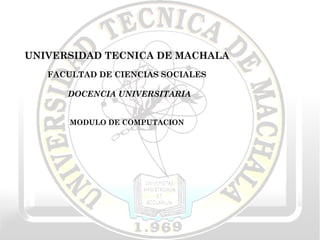 UNIVERSIDAD TECNICA DE MACHALA FACULTAD DE CIENCIAS SOCIALES DOCENCIA UNIVERSITARIA MODULO DE COMPUTACION 