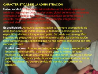 CARACTERÍSTICAS DE LA ADMINISTRACIÓNUniversalidad:El fenómeno administrativo se da donde quiera que existe un organismo social, es el proceso global de toma de decisiones orientado a conseguir los objetivos organizativos de forma eficaz y eficiente, mediante la planificación, organización, integración de personal, dirección (liderazgo) y control.Especificidad:Aunque la administración va siempre acompañada de otros fenómenos de índole distinta, el fenómeno administrativo es específico y distinto a los que acompaña. Se puede ser un magnífico ingeniero de producción y un pésimo administrador. La administración tiene características específicas que no nos permite confundirla con otra ciencia o técnica. Unidad temporal:Aunque se distingan etapas, fases y elementos del fenómeno administrativo, éste es único y, por lo mismo, en todo momento de la vida de una empresa se están dando, en mayor o menor grado, todos o la mayor parte de los elementos administrativos, así, al hacer los planes, no por eso se deja de mandar, de controlar, de organizar,