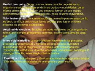 Unidad jerárquica:Todos cuantos tienen carácter de jefes en un organismo social, participan en distintos grados y modalidades, de la misma administración. Así, en una empresa forman un solo cuerpo administrativo, desde el gerente general, hasta el último mayordomo.Valor instrumental:La administración es un medio para alcanzar un fin, es decir, se utiliza en los organismos sociales para lograr en forma eficiente los objetivos establecidos.Amplitud de ejercicio:Se aplica en todos los niveles de un organismo formal, por ejemplo, presidentes, gerentes, supervisores, ama de casa, etc.Interdisciplinariedad: La administración hace uso de los principios, procesos, procedimientos y métodos de otras ciencias que están relacionadas con la eficiencia en el trabajo, está relacionada con: matemáticas, estadística, derecho, economía, contabilidad, sociología, Psicología, filosofía, antropología, ciencia política.Flexibilidad: Los principios y técnicas administrativas se pueden adaptar a las diferentes necesidades de la empresa o grupo social.