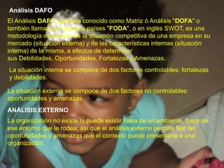 Análisis DAFOEl Análisis DAFO, también conocido como Matriz ó Análisis "DOFA" o también llamado en algunos países "FODA", o en inglés SWOT, es una metodología de estudio de la situación competitiva de una empresa en su mercado (situación externa) y de las características internas (situación interna) de la misma, a efectos de determinar sus Debilidades, Oportunidades, Fortalezas y Amenazas.La situación interna se compone de dos factores controlables: fortalezas y debilidades.La situación externa se compone de dos factores no controlables: oportunidades y amenazas.ANÁLISIS EXTERNOLa organización no existe ni puede existir fuera de un ambiente, fuera de ese entorno que le rodea; así que el análisis externo permite fijar las oportunidades y amenazas que el contexto puede presentarle a una organización.