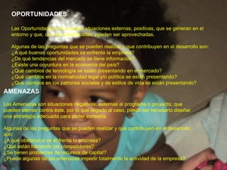 OPORTUNIDADESLas Oportunidades son aquellas situaciones externas, positivas, que se generan en el entorno y que, una vez identificadas, pueden ser aprovechadas.Algunas de las preguntas que se pueden realizar y que contribuyen en el desarrollo son:¿A qué buenas oportunidades se enfrenta la empresa?¿De qué tendencias del mercado se tiene información?¿Existe una coyuntura en la economía del país?¿Qué cambios de tecnología se están presentando en el mercado?¿Qué cambios en la normatividad legal y/o política se están presentando?¿Qué cambios en los patrones sociales y de estilos de vida se están presentando?AMENAZASLas Amenazas son situaciones negativas, externas al programa o proyecto, que pueden atentar contra éste, por lo que llegado al caso, puede ser necesario diseñar una estrategia adecuada para poder sortearla.Algunas de las preguntas que se pueden realizar y que contribuyen en el desarrollo son:¿A qué obstáculos se enfrenta la empresa?¿Qué están haciendo los competidores?¿Se tienen problemas de recursos de capital?¿Puede algunas de las amenazas impedir totalmente la actividad de la empresa?