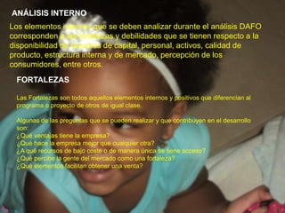 ANÁLISIS INTERNOLos elementos internos que se deben analizar durante el análisis DAFO corresponden a las fortalezas y debilidades que se tienen respecto a la disponibilidad de recursos de capital, personal, activos, calidad de producto, estructura interna y de mercado, percepción de los consumidores, entre otros.FORTALEZASLas Fortalezas son todos aquellos elementos internos y positivos que diferencian al programa o proyecto de otros de igual clase.Algunas de las preguntas que se pueden realizar y que contribuyen en el desarrollo son:¿Qué ventajas tiene la empresa?¿Qué hace la empresa mejor que cualquier otra?¿A qué recursos de bajo coste o de manera única se tiene acceso?¿Qué percibe la gente del mercado como una fortaleza?¿Qué elementos facilitan obtener una venta?