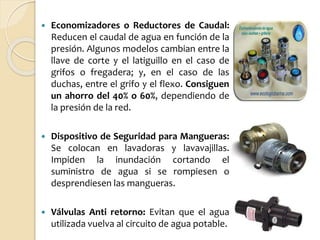  Economizadores o Reductores de Caudal:
Reducen el caudal de agua en función de la
presión. Algunos modelos cambian entre la
llave de corte y el latiguillo en el caso de
grifos o fregadera; y, en el caso de las
duchas, entre el grifo y el flexo. Consiguen
un ahorro del 40% o 60%, dependiendo de
la presión de la red.
 Dispositivo de Seguridad para Mangueras:
Se colocan en lavadoras y lavavajillas.
Impiden la inundación cortando el
suministro de agua si se rompiesen o
desprendiesen las mangueras.
 Válvulas Anti retorno: Evitan que el agua
utilizada vuelva al circuito de agua potable.
 