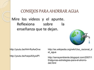 CONSEJOS PARA AHORRAR AGUA
Mire los videos y el apunte.
Reflexiona sobre la
enseñanza que te dejan.
http://youtu.be/Hi4-RuAwOvw http://es.wikipedia.org/wiki/Uso_racional_d
el_agua
http://youtu.be/haqwXAywiPI
http://senayambiente.blogspot.com/2007/1
0/algunas-estretegias-para-el-ahorro-
del.html
 