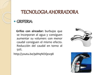 TECNOLOGIA AHORRADORA
 GRIFERIA:
Grifos con aireador: burbujas que
se incorporan al agua y consiguen
aumentar su volumen: con menor
caudal consiguen el mismo efecto.
Reducción del caudal en torno al
50%.
http://youtu.be/9dHqNOQex98
 