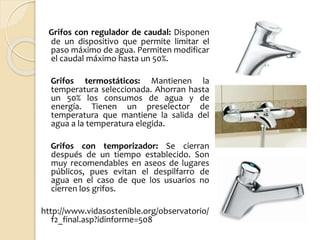 Grifos con regulador de caudal: Disponen
de un dispositivo que permite limitar el
paso máximo de agua. Permiten modificar
el caudal máximo hasta un 50%.
Grifos termostáticos: Mantienen la
temperatura seleccionada. Ahorran hasta
un 50% los consumos de agua y de
energía. Tienen un preselector de
temperatura que mantiene la salida del
agua a la temperatura elegida.
Grifos con temporizador: Se cierran
después de un tiempo establecido. Son
muy recomendables en aseos de lugares
públicos, pues evitan el despilfarro de
agua en el caso de que los usuarios no
cierren los grifos.
http://www.vidasostenible.org/observatorio/
f2_final.asp?idinforme=508
 