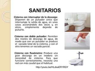 Cisterna con interruptor de la descarga:
Disponen de un pulsador único que
interrumpe la salida de agua, en unos
casos accionándolo dos veces y, en
otros, simplemente dejando de
pulsarlo.
Cisterna con doble pulsador: Permiten
dos niveles de descarga de agua, de
modo que con un pulsador se produce
el vaciado total de la cisterna, y con el
otro tenemos un vaciado parcial.
Cisterna con fluxómetro: Produce una
gran descarga en un inodoro sin
necesidad de cisterna. Para que
funcione correctamente, necesita una
red con más caudal que el habitual.
SANITARIOS
http://youtu.be/HLdoaER1RGY
 