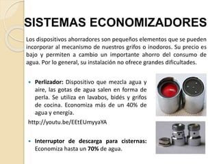  Perlizador: Dispositivo que mezcla agua y
aire, las gotas de agua salen en forma de
perla. Se utiliza en lavabos, bidés y grifos
de cocina. Economiza más de un 40% de
agua y energía.
http://youtu.be/EEtEUmyyaYA
 Interruptor de descarga para cisternas:
Economiza hasta un 70% de agua.
SISTEMAS ECONOMIZADORES
Los dispositivos ahorradores son pequeños elementos que se pueden
incorporar al mecanismo de nuestros grifos o inodoros. Su precio es
bajo y permiten a cambio un importante ahorro del consumo de
agua. Por lo general, su instalación no ofrece grandes dificultades.
 