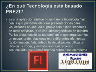 • es una aplicación on-line basada en la tecnología flash,
con la que podemos elaborar presentaciones para
visualizarlas on-line, en el propio sitio o incrustándolas
en otros servicios, y off-line, descargándolas en nuestro
Pc. La presentación es un panel en el que organizamos
un esquema de relaciones entre diferentes elementos
(texto, imagen, flah, vídeo); la visualización, utiliza la
técnica de zoom, y se hace sobre el recorrido
secuenciado que hemos trazado sobre esos elementos.
 
