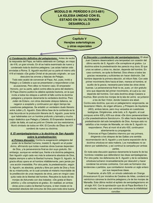 MODULO III: PERÍODO II (313-681)
LA IGLESIA UNIDAD CON EL
ESTADO EN SU ULTERIOR
DESARROLLO
Capítulo V
Herejías soteriológicas
y otras especiales
c) Condenación definitiva del pelagianismo.: Antes de recibir
la respuesta del Papa, se había celebrado en Cartago, en mayo
de 418, un gran sínodo. En él se había examinado de nuevo y
condenado toda la doctrina pelagiana. Las actas habían sido
enviadas a Roma. S. Agustín escribió por su parte el mismo año
418 el tratado «De gratia Christi et de peccato originali», en que
descubre los errores y falacias de Pelagio.
Todo esto acabó de convencer al Papa. Así, pues, invitó a
Pelagio y a Celestio a que se presentaran y respondieran a las
acusaciones. Pero ellos no hicieron caso. El emperador
Honorio, por su parte, aplicó contra ellos la pena del destierro.
El Papa Zósimo publicó la célebre epístola tractoria, en la que
invita a todos los obispos a admitir el fallo contra la doctrina
pelagiana y propone claramente la verdadera doctrina. Pero
Julián de Eclano, con otros diecisiete obispos italianos, se
negaron a aceptarlo y continuaron por algún tiempo las
cuestiones pelagianas. Se entabló un verdadero duelo literario
entre Julián y S. Agustín. Esta última fase de la contienda es la
más fecunda en la producción literaria de S. Agustín, pues tenía
que habérselas con un hombre profundo y taimado y mucho
mejor dialéctico que Pelagio y Celestio. El Emperador desterró a
Julián de Italia, el cual se juntó en Oriente con los nestorianos.
Murió olvidado de todos en 454. El Concilio de Éfeso de 431
condenó de nuevo su doctrina.
II. El semipelagianismo y la doctrina de San Agustín
sobre la predestinación:
a) Primera discusión: Contra la exageración pelagiana del
poder de la libertad humana, insistió S. Agustín en el poder
divino, afirmando que todas nuestras obras buenas dependen
de Dios, y la perseverancia final es don suyo gratuito. Sin
embargo, aunque es verdad que, frente a la doctrina pelagiana,
San Agustín urgió cada vez más la soberanía absoluta de Dios,
dejaba siempre a salvo la libertad humana. Según S. Agustín, la
gracia eficaz opera en el hombre infaliblemente, pero jamás por
una acción irresistible. Por otra parte, la predestinación, según
S. Agustín, es absoluta, gratuita y libre por parte de Dios y fruto
de su misericordia, en lo cual consiste el misterio insondable de
la predilección de unos respecto de otros, pero en ningún caso
quita nada de la libertad del hombre. Resuelve la duda de los
monjes de Adrumeto con dos tratados: «De gratia et libero
arbitrio» y «De correptione et gratia». En realidad, en ambas
obras pone a salvo la libertad humana, si bien insiste en la
necesidad absoluta del concurso de Dios para toda obra buena.
b) Discusión y condenación del semipelagianismo: El abad
Juan Casiano desencadenó una tempestad con ocasión del
último escrito de S. Agustín «De correptione et gratia». La
doctrina sobre la predestinación les parecía muy dura. El que
unos se salven y otros no, decían, depende del hombre. En
caso contrario, se quita la libertad. Dios ofrece a todos las
gracias necesarias y suficientes sin hacer distinción. Del
hombre depende la primera elección, el initium fidei. Con este
primer movimiento libre hacia el bien, merece el hombre, el
auxilio de la gracia, necesaria para todas las otras obras
buenas. La perseverancia final no es, pues, un don gratuito
sino que depende del primer movimiento, el cual a su vez
depende del hombre. Con esta doctrina atrajo Casiano a
muchos. Bien pronto los monjes de la isla de Lerins se juntaron
a los de San Víctor, donde Casiano era abad.
Contra esta doctrina, que era un pelagianismo vergonzante, se
levantaron Hilario, de origen africano, y Próspero de Aquitania
(463), ambos laicos, pero muy versados en cuestiones
teológicas. Dirigiéronse, ante todo, a S. Agustín, el cual
compuso entre 428 y 429 sus obras «De dono perseverantiae»
y «De praedestinatione Sanctorum». En ellas hacía depender la
predestinación del solo beneplácito de Dios. Aunque esto no
satisfizo a los monjes de Marsella, en vida de S. Agustín no
respondieron. Pero al morir él el año 430, continuaron
abiertamente su propaganda.
Entonces el Papa Celestino intervino por vez primera,
dirigiendo a los obispos de las Galias una sentida
recomendación de S. Agustín y una buena exposición de la
doctrina ortodoxa en esta materia. Los marselleses no se
dieron por satisfechos, y así continuó la campaña por ambas
partes.
En toda esta discusión aparece claramente la buena fe de los
hombres notables que defendieron las ideas semipelagianas.
Por otra parte, los defensores de S. Agustín y de la verdadera
ortodoxia lucharon incansablemente por descubrir y hacer
condenar los errores contrarios. Con esto se formaron dos
tendencias o partidos, que combatieron durante un siglo entero
por sus respectivas ideas.
Finalmente, el año 529, un sínodo celebrado en Orange
(Arausicanum II) por iniciativa de Cesáreo de Arles, condenó en
veinticinco cánones la doctrina pelagiana y la de los monjes de
Marsella. Esta última recibió el epíteto de semipelagianismo en
el siglo XVI. Con la aprobación que dio el Papa Bonifacio II a
este sínodo, recibieron sus veinticinco cánones la infalibilidad
conciliar.
 