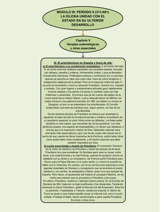 MODULO III: PERÍODO II (313-681)
LA IGLESIA UNIDAD CON EL
ESTADO EN SU ULTERIOR
DESARROLLO
Capítulo V
Herejías soteriológicas
y otras especiales
III. El priscilianismo en España y fuera de ella:
a) El priscilianismo y su condenación eclesiástica: A principios del siglo
IV se formó entre los católicos españoles una sociedad piadosa, formada
por clérigos, casados y solteros, íntimamente unidos, y que se llamaban
mutuamente hermanos. Profesaban pobreza y continencia. En un principio
apenas se advertía en ellos otra cosa mala, fuera de cierto fanatismo o
exageración peligrosa de la piedad. Pero en la segunda mitad del siglo IV
se juntó al movimiento y tomó su dirección Prisciliano, hombre rico, inquieto
y soñador. Con gran ingenio y extraordinaria actividad ganó rápidamente
muchos adeptos y fue dando a la secta un carácter cada vez más
misterioso y extremista. El primero que se dio cuenta del peligro de la
nueva secta fue el obispo Higinio, y poco después Idacio de Mérida, los
cuales iniciaron una polémica animada. En 380, se celebró un sínodo en
Zaragoza, al que no se presentaron los priscilianistas. El Concilio
anatematizó una serie de prácticas que, según parece, son las de los
priscilianistas.
De los diversos escritos de Prisciliano se deduce que enseñaba lo
siguiente: la base de todo la formaba el secreto y misterio, la profesión de
un ascetismo especial, la unión íntima entre los afiliados. Los fieles están
divididos en tres clases, que recuerdan las de los gnósticos. Los más
perfectos poseen una especie de impecabilidad y no tienen que obedecer a
otra ley que a la inspiración interior de Dios. Defendían además otros
principios más especulativos; pero una de las cosas más típicas era la
teoría de que; aparte los libros inspirados de la Escritura, podía haber otros,
como podía haber otras revelaciones, y de hecho suponían que ellos
estaban inspirados por Dios.
b) Lucha encarnizada y muerte de Prisciliano: El emperador Graciano
dio la orden de destierro de Prisciliano y todos los obispos de la secta.
Prisciliano tuvo que someterse. En Burdeos ganó para su causa, entre
otros, a la viuda Eucrocia y su hija Prócula, quienes le ayudaron mucho en
adelante con su dinero y su entusiasmo. De Francia partió Prisciliano para
Roma; pero el Papa Dámaso no lo quiso recibir. Lo mismo le sucedió en
Milán con S. Ambrosio. En cambio, con el oro de Eucrocia sobornaron a los
agentes imperiales de Graciano y consiguieron que se levantara el propio
destierro y, en cambio, se persiguiera a Idacio, quien tuvo que escapar de
España. Pero Idacio, al apoderarse del Imperio el usurpador Máximo, se dio
maña para obtener que se procesara a Prisciliano y los suyos.
En efecto, Prisciliano, Instancio y Salviano fueron presos. En el Concilio de
Burdeos de 384, Instancio no logró justificarse y fue desterrado. Temiendo
entonces lo mismo Prisciliano, apeló al tribunal civil del Emperador. Ésta fue
su perdición. Trasladados a Tréveris, residencia imperial, S. Martín de
Tours se opuso a que tratara aquella causa un tribunal civil, pero no pudo
evitarlo. Probado el delito, fueron sentenciados a pena capital Prisciliano,
Eucrocia y otros cinco.
 