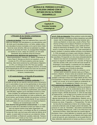MODULO III: PERÍODO II (313-681)
LA IGLESIA UNIDAD CON EL
ESTADO EN SU ULTERIOR
DESARROLLO
Capítulo IV
Grandes herejías
cristológicas
I. Principio de las herejías cristológicas:
El apolinarismo:
a) Herejía de Apolinar: Cristo era realmente Dios y que en Él
había que distinguir dos naturalezas en una sola persona, pero
de modo que la naturaleza divina, o el Verbo, estaba unido a
una naturaleza humana incompleta, en la cual el mismo Verbo
hacía las veces del alma. Sólo así se explicaban la unidad
personal y la divinidad del Verbo. Su propagandista infatigable
era Apolinar el Joven, obispo de Laodicea, por otra parte
benemérito de la ortodoxia contra los arríanos.
b) Condenaciones definitivas del apolinarismo: Continuaron
desenmascarándola S. Atanasio y S. Basilio. Finalmente, el
mismo Papa S. Dámaso se informó con exactitud, y en los
sínodos de 374 y 376 lanzó anatema contra las nuevas
doctrinas. Esta misma sentencia fue confirmada en Alejandría
en 378, y en Antioquía el año 379. Para que quedara
solemnemente anatematizada tan peligrosa doctrina, el Concilio
de Constantinopla de 381 la condenó de nuevo de una manera
más definitiva, juntamente con las herejías de los sabelianos,
arríanos y macedonianos.
II. El nestorianismo y el Concilio III ecuménico:
Éfeso, 431:
a) Doctrina de Nestorio y primeras contiendas: En un
principio se trató de una reacción doctrinal contra el arrianismo,
por lo cual andaba a la par con los apolinaristas en dos puntos
básicos: primero, la defensa de la divinidad de Cristo; segundo,
el principio de que dos naturalezas completas no pueden formar
una sola persona. Pero mientras los apolinaristas, para resolver
esta dificultad, negaban que la naturaleza humana en Cristo
fuese completa, los antioquenos sostenían que en Cristo
permanecían las dos naturalezas con toda su perfección, pero
de tal manera, que formaban también dos personas, la divina y
la humana, unidas de una manera accidental. El que comenzó a
darle publicidad y al fin dio el nombre a la herejía fue Nestorio.
Patriarca de Constantinopla el año 428.
Esta doctrina traía gravísimas consecuencias: 1. La Virgen
María es madre de la naturaleza humana que había en Cristo;
pero de ninguna manera pudo haber engendrado a la
naturaleza divina, es decir, no es Madre de Dios. 2. La persona
humana de Cristo, que fue la que sufrió todos los dolores de la
pasión, no pudo redimir el mundo con una redención infinita,
pues era limitada. La Redención quedaba, destruida. Tampoco
se podía decir que el Verbo se hizo Carne, pues sólo se unió a
ella extrínsecamente.
a) b) S. Cirilo de Alejandría: Dióse perfecta cuenta del peligro
de aquella ideología, y temiendo el efecto desastroso que podía
causar, trató de desarraigarla de diversas maneras; pero
viendo que Nestorio no hacía caso, acudió a Roma. Para
informar al Papa envió al diácono Posidonio con todos los
documentos necesarios. El Papa, pues, recibió al mismo
tiempo la información de Nestorio y de S. Cirilo. Entonces
reunió un sínodo en Roma el año 430, y, bien examinado el
asunto, proclamó 1a doctrina católica contraria a la de Nestorio.
S. Cirilo encargado por el papa y para intimidar a Nestorio
compuso doce anatematismos y los envió a Nestorio para que
los suscribiera. Él respondió con otros doce antianatematismos.
Nestorio hizo intervenir al emperador Teodosio II. el cual
propuso en seguida la celebración de un Concilio. El Papa era
más bien opuesto a ello; pero en bien de la paz accedió al
Emperador y envió legados. La situación era muy delicada,
pues el Papa había resuelto ya la cuestión, y los orientales
querían que el Concilio la discutiera.
c) Concilio de Éfeso, 431: S. Cirilo dio comienzo y en la
primera sesión proclamó la decisión dada por el Papa y
condenó a Nestorio. Al tener noticia de la decisión del Concilio,
el pueblo la recibió con indescriptible entusiasmo, pues
quedaba confirmado el título de la Virgen Madre de Dios. Pero
ni el Emperador ni Nestorio la aceptaron. En la última sesión se
publicó una circular, en la que se repetía la condenación de
Nestorio y de los pelagianos Celestío y los suyos.
d) El nestorianismo después del Concilio: Juan de Antioquía
y Teodoreto de Ciro, que rechazaban la doctrina de Nestorio,
creían de buena fe que en los anatematismos de S. Cirilo se
contenía la doctrina opuesta de una sola naturaleza. Por esto
siguieron largas y difíciles discusiones. S. Cirilo dio toda clase
de explicaciones, y así se llegó por fin al edicto de Unión (433)
entre Juan de Antioquía y S. Cirilo. Éste se avino a omitir
algunas expresiones de sus anatematismos. Nestorio, por su
parte, desde su retiro, continuaba trabajando por su causa. Allí
compuso sus obras «Tragoedia» y «Theopaschita». Por esto a
los tres años fue desterrado al interior de la Arabia y luego
conducido al llamado oasis de Egipto (prisión del estado). Allí
compuso el «Libro de Heráclides», descubierto recientemente.
Es una verdadera defensa suya, unida a una crítica dura a las
decisiones de Éfeso. Sobre esta base han querido algunos
(Duchesne, Aman y otros) defender su ortodoxia; pero en vano.
Lo más que se puede probar es que Nestorio obró hasta cierto
punto de buena fe; pero ciertamente no se le puede librar de
haber defendido objetivamente la herejía que lleva su nombre.
 