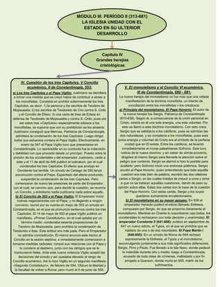 MODULO III: PERÍODO II (313-681)
LA IGLESIA UNIDAD CON EL
ESTADO EN SU ULTERIOR
DESARROLLO
Capítulo IV
Grandes herejías
cristológicas
IV. Cuestión de los tres Capítulos. V Concilio
ecuménico, II de Constantinopla, 553:
a) Los tres Capítulos y el Papa Vigilio: Justiniano se decidiera
a tomar una medida que se creyó había de contribuir a atraer a
los monofisitas. Consistía en prohibir solemnemente los tres
Capítulos, es decir: 1) la persona y los escritos de Teodoro de
Mopsuestia; 2) los escritos de Teodoreto de Ciro contra S. Cirilo
y el Concilio de Éfeso; 3) una carta de Ibas de Edesa en
defensa de Teodoreto de Mopsuestia y contra S. Cirilo; pues por
ser estos tres «Capítulos» especialmente odiosos a los
monofisitas, se suponía que con su prohibición se los atraería.
Justiniano consiguió que Mennas, Patriarca de Constantinopla,
admitiera la condenación de los tres Capítulos. Luego dirigió
todos sus esfuerzos contara el Papa Vigilio. Efectivamente, en
enero de 547 el Papa Vigilio tuvo que presentarse en
Constantinopla. Lo reprensible en su conducta fue la indecisión
y debilidad con que procedió desde un principio. Puesto entre la
presión de los occidentales y del emperador Justiniano, cedió a
éste y el 11 de abril de 548 publicó el Iudicatum, por el cual
condenaba los tres Capítulos. El efecto que produjo en
Occidente fue terrible. Un sínodo de Cartago de 550 lanzó
excomunión contra el Papa. Espantado del efecto producido,
suspendió la condenación de los tres Capítulos. Pero
comenzaron de nuevo las presiones de parte del Emperador,
con el cual, se convino que, para decidir la cuestión, se reuniría
un Concilio, y entretanto nadie publicaría nada sobre aquello.
b) El Concilio de 553 y el Papa Vigilio: El Emperador inició
nuevas negociaciones con el Papa, y no llegando a ningún
convenio, reunió por su cuenta en mayo de 353 un sínodo en
Constantinopla, en el que se pronunció sentencia contra los tres
Capítulos. El 14 de mayo de 553 el papa Vigilio publicó un
manifiesto, «Primer Constitutum», en el cual optaba por un
término medio: condenaba sesenta proposiciones de
Teodoro de Mopsuestia, pero prohibía la condenación de
Teodoreto e Ibas. Esta actitud era más justa. Pero el Emperador
no admitía contradicción. Él mismo anunció este hecho al
Concilio en la sesión séptima, e inmediatamente comenzaron a
tomarse medidas radicales: rompió sus relaciones con el Papa y
lo condenó al destierro, junto con los clérigos que se le
mantuvieron fieles. Ante esta nueva violencia Vigilio aceptó las
decisiones del sínodo y así quedaba elevado al rango de
Concilio ecuménico. Así lo hizo Vigilio en un segundo manifiesto
«Segundo Constitutum», de febrero de 554. Obtuvo la libertad y
la facultad de volver a Roma; pero murió el 5 de junio de 555.
V. El monotelismo y el Concilio VI ecuménico.
III de Constantinopla, 680 - 681:
La nueva herejía del monotelismo no fue más que una velada
manifestación de la doctrina monofisita, un intento de
conciliación entre los monofisitas v los ortodoxos.
a) Principio del monotelismo. El Papa Honorio: El autor de
la nueva herejía fue Sergio, Patriarca de Constantinopla
(610-638). Según él, a consecuencia de la unión personal en
Cristo, existía en él una sola energía, una sola voluntad. Por
esto se llamó a esta doctrina monotelismo. Con esto creía
Sergio que se satisfacía a los católicos, pues se admitían las
dos naturalezas, y se complacía a los monofisitas, pues esta
única energía y voluntad de Cristo era el símbolo de la perfecta
unidad que en El existe. Entre los católicos, se levantó
inmediatamente el monje palestinense Sofronio. Este tuvo
noticia de la nueva doctrina, y sin saber de dónde provenía,
dirigióse al mismo Sergio para llamarle la atención sobre el
peligro que contenía. Sergio se alarmó e hizo lo posible para
acallarlo; pero Sofronio inició una ardorosa polémica. Sergio
acudió al Papa Honorio, quien entendiendo que toda aquella
cuestión era más bien de palabra, escribió las dos célebres
cartas a Sergio, en las cuales trataba de inducir a unos y otros
a que no se trataran aquellas cuestiones, dando de paso su
opinión sobre ellas. Estas dos cartas son la base de la cuestión
del Papa Honorio. Con estas cartas, Sergio y los suyos
quedaron sumamente envalentonados.
b) El monotelismo en su mayor apogeo: En 638 el
emperador Heraclio publicó el edicto llamado Ekthesis,
compuesto por Sergio, en que se proponía claramente el
monotelismo. Mientras en Oriente lo suscribieron casi todos, los
occidentales lo rechazaron con toda decisión y unanimidad. El
emperador Constante II (641-668): publicó en septiembre de
647 un nuevo edicto, el Typos, en el que se prohibía que se
hablara de una o de dos voluntades. El Papa Martin I
(649-655): En un sínodo de Roma de 649 rechazó
expresamente la Ekthesis, el Typos y el monotelismo,
excomulgando juntamente a sus más significados defensores,
Sergio, Pirro y Paulo. Fue llevado a la isla Naxo, donde padeció
lo indecible durante año y medio; luego a Constantinopla,
acusado de toda clase de crímenes, maltratado y por fin
arrojado a Querson, donde murió en 655, mártir de los
sufrimientos.
 