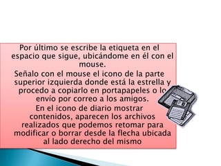 Por último se escribe la etiqueta en el
espacio que sigue, ubicándome en él con el
                   mouse.
 Señalo con el mouse el icono de la parte
 superior izquierda donde está la estrella y
  procedo a copiarlo en portapapeles o lo
       envío por correo a los amigos.
       En el icono de diario mostrar
     contenidos, aparecen los archivos
   realizados que podemos retomar para
 modificar o borrar desde la flecha ubicada
         al lado derecho del mismo
 