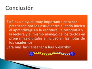 Está es un ayuda muy importante para ser
 practicada por los estudiantes cuando inicien
 el aprendizaje en la escritura, la ortografía y
 la lectura y el mismo manejo de los textos en
 programas digitales e incluso en las notas de
 los cuadernos.
Será más fácil enseñar a leer y escribir.
 