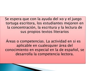 Se espera que con la ayuda del xo y el juego
tortuga escritora, los estudiantes mejoren en
 la concentración, la escritura y la lectura de
         sus propios textos literarios

Áreas o competencias. La actividad en si es
      aplicable en cualesquier área del
conocimiento en especial en la de español, se
     desarrolla la competencia lectora.
 