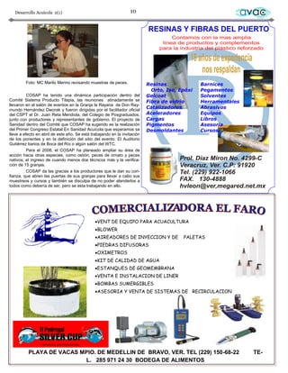 Desarrollo Acuícola 2(1)                                       10                            avac




         Foto: MC Marilú Merino revisando muestras de peces.

          COSAP ha tenido una dinámica participación dentro del
Comité Sistema Producto Tilapia, las reuniones atinadamente se
llevaron en el salón de eventos en la Granja la Rayana de Don Ray-
mundo Hernández Dworak y fueron dirigidas por el facilitador oficial
del CSPT el Dr. Juan Reta Mendiola, del Colegio de Posgraduados,
junto con productores y representantes de gobierno. El proyecto de
Sanidad dentro del Comité que COSAP ha sugerido es la realización
del Primer Congreso Estatal En Sanidad Acuícola que esperamos se
lleve a efecto en abril de este año. Se está trabajando en la invitación
de los ponentes y en la definición del sitio del evento: El Auditorio
Gutiérrez barios de Boca del Río o algún salón del WTC.
          Para el 2008, el COSAP ha planeado ampliar su área de
acción hacia otras especies, como ostión, peces de ornato y peces
nativos; el ingreso de cuando menos dos técnicos más y la verifica-
ción de 15 granjas.
          COSAP da las gracias a los productores que le dan su con-
fianza, que abren las puertas de sus granjas para llevar a cabo sus
muestreos y cursos y también se disculpa de no poder atenderlos a
todos como debería de ser, pero se esta trabajando en ello.




                                                VENT DE EQUIPO PARA ACUACULTURA
                                                BLOWER
                                                AIREADORES DE INYECCION Y DE   PALETAS
                                                PIEDRAS DIFUSORAS
                                                OXIMETROS
                                                KIT DE CALIDAD DE AGUA
                                                ESTANQUES DE GEOMEMBRANA
                                                VENTA E INSTALACION DE LINER
                                                BOMBAS SUMERGIBLES
                                                ASESORIA Y VENTA DE SISTEMAS DE RECIRCULACION




          PLAYA DE VACAS MPIO. DE MEDELLIN DE BRAVO, VER. TEL (229) 150-68-22                     TE-
                          L. 285 971 24 30 BODEGA DE ALIMENTOS
 