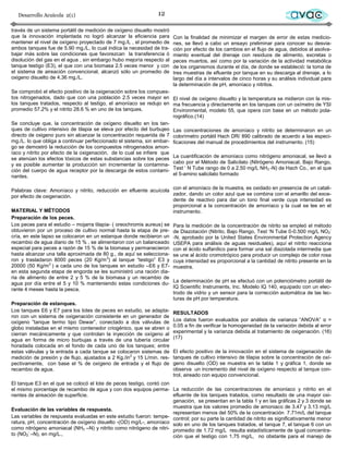 Desarrollo Acuícola 2(1)                                     12                                                         avac
través de un sistema portátil de medición de oxígeno disuelto mostró
que la innovación implantada no logró alcanzar la eficiencia para      Con la finalidad de minimizar el margen de error de estas medicio-
mantener el nivel de oxígeno proyectado de 7 mg./L , el promedio de    nes, se llevó a cabo un ensayo preliminar para conocer su desvia-
ambos tanques fue de 5.90 mg./L, lo cual indica la necesidad de tra-   ción por efecto de los cambios en el flujo de agua, debidos al asolva-
bajar más sobre las condiciones que favorezcan la transferencia ó      miento eventual del drenaje con residuos de alimento, excretas o
disolución del gas en el agua , sin embargo hubo mejoría respecto al   peces muertos, así como por la variación de la actividad metabólica
tanque testigo (E3), el que con una biomasa 2.5 veces menor y con      de los organismos durante el día, de donde se estableció: la toma de
el sistema de aireación convencional, alcanzó sólo un promedio de      tres muestras de efluente por tanque en su descarga al drenaje, a lo
oxigeno disuelto de 4.36 mg./L.                                        largo del día a intervalos de cinco horas y su análisis individual para
                                                                       la determinación de pH, amoníaco y nitritos.
Se comprobó el efecto positivo de la oxigenación sobre los compues-
tos nitrogenados, dado que con una población 2.5 veces mayor en El nivel de oxígeno disuelto y la temperatura se midieron con la mis-
los tanques tratados, respecto al testigo, el amoníaco se redujo en ma frecuencia y directamente en los tanques con un oxímetro de YSI
promedio 57.2% y el nitrito 28.6 % en uno de los tanques.              Environmental, modelo 55, que opera con base en un método pola-
                                                                       rográfico.(14)
Se concluye que, la concentración de oxígeno disuelto en los tan-
ques de cultivo intensivo de tilapia se eleva por efecto del burbujeo Las concentraciones de amoníaco y nitrito se determinaron en un
directo de oxigeno puro sin alcanzar la concentración requerida de 7 colorímetro portátil Hach DR/ 890 calibrado de acuerdo a las especi-
mg./L. lo que obliga a continuar perfeccionado el sistema, sin embar- ficaciones del manual de procedimientos del instrumento. (15)
go se demostró la reducción de los compuestos nitrogenados amon-
íaco y nitrito por efecto de la oxigenación, de lo cual se infiere que
se atenúan los efectos tóxicos de estas substancias sobre los peces La cuantificación de amoníaco como nitrógeno amoniacal, se llevó a
y es posible aumentar la producción sin incrementar la contamina- cabo por el Método de Salicilato (Nitrógeno Amoniacal, Bajo Rango,
ción del cuerpo de agua receptor por la descarga de estos contami- Test „ N Tube rango de 0 a 2.50 mg/L NH3 -N) de Hach Co., en el que
nantes.                                                                el 5-amino salicilato formado


Palabras clave: Amoníaco y nitrito, reducción en efluente acuícola con el amoníaco de la muestra, es oxidado en presencia de un catali-
por efecto de oxigenación.                                             zador, dando un color azul que se combina con el amarillo del exce-
                                                                       dente de reactivo para dar un tono final verde cuya intensidad es
                                                                       proporcional a la concentración de amoníaco y la cual se lee en el
MATERIAL Y MÉTODOS                                                     instrumento.
Preparación de los peces.
Los peces para el estudio – mojarra tilapia- ( oreochromis aureus) se Para la medición de la concentración de nitrito se empleó el método
obtuvieron por un proceso de cultivo normal hasta la etapa de pre- de Diazotación (Nitrito, Bajo Rango, Test „N Tube 0-0.500 mg/L NO2-
cría, en este lapso se colocaron en un estanque donde recibieron un -N, aprobado por la United States Environmental Protection Agency
recambio de agua diario de 15 % , se alimentaron con un balanceado USEPA para análisis de aguas residuales), aquí el nitrito reacciona
especial para peces a razón de 15 % de la biomasa y permanecieron con el ácido sulfanílico para formar una sal diazotada intermedia que
hasta alcanzar una talla aproximada de 80 g., de aquí se selecciona- se une al ácido cromotrópico para producir un complejo de color rosa
ron y trasladaron 8000 peces (20 Kg/m3) al tanque “testigo” E3 y cuya intensidad es proporcional a la cantidad de nitrito presente en la
20000 (50 Kg/m3 ) a cada uno de los tanques en estudio –E6 y E7- muestra.
en esta segunda etapa de engorda se les suministró una ración dia-
ria de alimento de entre 2 y 5 % de la biomasa y un recambio de
agua por día entre el 5 y 10 % manteniendo estas condiciones du- La determinación de pH se efectuó con un potenciómetro portátil de
rante 4 meses hasta la pesca.                                          IQ Scientific Instruments, Inc. Modelo IQ 140, equipado con un elec-
                                                                       trodo de vidrio y un sensor para la corrección automática de las lec-
                                                                       turas de pH por temperatura.
Preparación de estanques.
Los tanques E6 y E7 para los lotes de peces en estudio, se adapta- RESULTADOS
ron con un sistema de oxigenación consistente en un generador de
oxígeno ”tanque termo tipo Dewar”, conectado a dos válvulas de Los datos fueron evaluados por análisis de varianza “ANOVA” α =
globo instaladas en el mismo contenedor criogénico, que se abren o 0.05 a fin de verificar la homogeneidad de la variación debida al error
cierran mecánicamente y que controlan la inyección de oxígeno al experimental y la varianza debida al tratamiento de oxigenación. (16)
agua en forma de micro burbujas a través de una tubería circular (17)
horadada colocada en el fondo de cada uno de los tanques; entre
estas válvulas y la entrada a cada tanque se colocaron sistemas de El efecto positivo de la innovación en el sistema de oxigenación de
medición de presión y de flujo, ajustados a 2 Kg./in2 y 15 L/min. res- tanques de cultivo intensivo de tilapia sobre la concentración de oxí-
pectivamente, con base el % de oxígeno de entrada y el flujo de geno disuelto (OD) se muestra en la tabla 1 y gráfica 1, donde se
recambio de agua.                                                      observa un incremento del nivel de oxígeno respecto al tanque con-
                                                                       trol, aireado con equipo convencional.
El tanque E3 en el que se colocó el lote de peces testigo, contó con
el mismo porcentaje de recambio de agua y con dos equipos perma- La reducción de las concentraciones de amoníaco y nitrito en el
nentes de aireación de superficie.                                   efluente de los tanques tratados, como resultado de una mayor oxi-
                                                                     genación, se presentan en la tabla 1 y en las gráficas 2 y 3 donde se
                                                                     muestra que los valores promedio de amoniaco de 3.47 y 3.13 mg/L
Evaluación de las variables de respuesta.
                                                                     representan menos del 50% de la concentración 7.71m/L del tanque
Las variables de respuesta evaluadas en este estudio fueron: tempe- control; por su parte la cantidad de nitrito es significativamente menor
ratura, pH, concentración de oxígeno disuelto -(OD) mg/L-, amoníaco solo en uno de los tanques tratados, el tanque 7, el tanque 6 con un
como nitrógeno amoniacal (NH3 –N) y nitrito como nitrógeno de nitri- promedio de 1.72 mg/L resulta estadísticamente de igual concentra-
to (NO2- –N), en mg/L.,                                              ción que el testigo con 1.75 mg/L, no obstante para el manejo de
 
