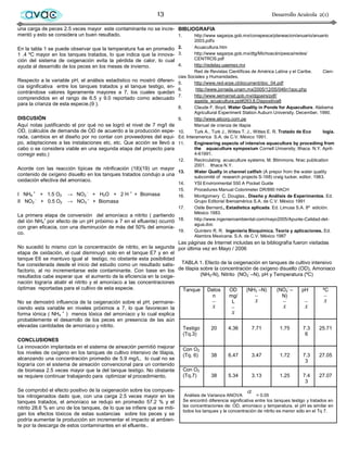 avac                                                        13                                                        Desarrollo Acuícola 2(1)

una carga de peces 2.5 veces mayor este contaminante no se incre- BIBLIOGRAFIA
mentó y esto se considera un buen resultado.                      1.    http://www sagarpa.gob.mx/conapesca/planeacion/anuario/anuario
                                                                                  2003.pdfx
En la tabla 1 se puede observar que la temperatura fue en promedio 2.             Acuacultura.htm
1 .4 ºC mayor en los tanques tratados, lo que indica que la innova- 3.            http://www sagarpa.gob.mx/dtg/Michoacán/pesca/redes/
ción del sistema de oxigenación evita la pérdida de calor, lo cual                CENTROS.pdf
ayuda al desarrollo de los peces en los meses de invierno.                4.      http://redelay.uaemex.mx
                                                                                  Red de Revistas Científicas de América Latina y el Caribe.      Cien-
                                                                          cias Sociales y Humanidades.
Respecto a la variable pH, el análisis estadístico no mostró diferen-     5.      http://www.red-arpe.cl/document/doc_04.pdf
cia significativa entre los tanques tratados y el tanque testigo, en-
                                                                          6.       http://www.jornada.unam.mx/2005/12/05/046n1soc.php
contrándose valores ligeramente mayores a 7, los cuales quedan
                                                                          7.      http://www.semarnat.gob.mx/dgpairs/pdf/
comprendidos en el rango de 6.5 y 9.0 reportado como adecuado
                                                                                  agaida_acuacultura.ppt#263,8,Diapositiva8
para la crianza de esta especie.(9 ).
                                                                          8.      Claude F. Boyd. Water Quality in Ponds for Aquaculture. Alabama
                                                                                  Agricultural Experiment Station Auburn University. December, 1990.
DISCUSIÓN                                                                 9.      http://www.alicorp.com.pe
Aquí notas justificando el por qué no se logró el nivel de 7 mg/l de              Manual de crianza de tilapia
OD, (cálculos de demanda de OD de acuerdo a la producción espe-           10.     Turk A., Turk J., Wittes T. J., Wittes E. R. Tratado de Eco     logía.
rada, cambios en el diseño por no contar con proveedores del equi-        Ed. Interamerica S.A. de C.V. México 1991.
po, adaptaciones a las instalaciones etc, etc. Que acción se llevó a      11.     Engineering aspects of intensive aquaculture by procedimg from
cabo o se considera viable en una segunda etapa del proyecto para                 the aquaculture symposium Cornell University, Ithaca. N.Y. April-
corregir esto.)                                                                   4-61991.
                                                                          12.     Recirculating acuaculture systems. M. Btimmons. Nrac publication
                                                                                  2001. Ithaca N.Y.
Acorde con las reacción típicas de nitrificación (18)(19) un mayor
                                                                          13.     Water Qualty in channel catfish (A prepor from the water quality
contenido de oxígeno disuelto en los tanques tratados condujo a una               subcomité of research projects S-168) craig tucker, editor. 1983.
oxidación efectiva del amoníaco.
                                                                          14.     YSI Environmental 550 A Pocket Guide
                                                                          15.     Procedures Manual Colorimeter DR/890 HACH
I NH4 + + 1.5 O2      → NO2 - + H2O + 2 H + + Biomasa                     16.     Montgomery C. Douglas., Diseño y Análisis de Experimentos. Ed.
II NO2 - + 0.5 O2     → NO3 – + Biomasa                                           Grupo Editorial Iberoamérica S.A. de C.V. México 1991
                                                                          17.     Ostle Bernard., Estadística aplicada. Ed. Limusa S.A. 8ª edición.
                                                                                  México 1983.
La primera etapa de conversión del amoníaco a nitrito ( partiendo
del ión NH4+ por efecto de un pH próximo a 7 en el efluente) ocurrió      18.     http://www.ingenieroambiental.com/mayo2005/Apunte-Calidad-del-
                                                                                  agua.doc
con gran eficacia, con una disminución de más del 50% del amonía-
                                                                          19.     Quintero R. R. Ingeniería Bioquímica. Teoría y aplicaciones. Ed.
co.
                                                                                  Alambra Mexicana. S.A. de C.V. México 1987
                                                                      Las páginas de Internet incluidas en la bibliografía fueron visitadas
No sucedió lo mismo con la concentración de nitrito, en la segunda por última vez en Mayo / 2006
etapa de oxidación, el cual disminuyó solo en el tanque E7 y en el
tanque E6 se mantuvo igual al testigo, no obstante esta posibilidad
fue considerada desde el inicio del estudio como un resultado satis- TABLA 1. Efecto de la oxigenación en tanques de cultivo intensivo
factorio, al no incrementarse este contaminante. Con base en los de tilapia sobre la concentración de oxígeno disuelto (OD), Amoniaco
resultados cabe esperar que el aumento de la eficiencia en la oxige-            (NH3-N), Nitrito (NO2- –N), pH y Temperatura (ºC)
nación lograría abatir el nitrito y el amoníaco a las concentraciones
óptimas reportadas para el cultivo de esta especie.                     Tanque Datos         OD      (NH3 –N)      (NO2- –     pH        ºC
                                                                                     n       mg/                     N)
No se demostró influencia de la oxigenación sobre el pH, permane-                              L        x                                 x
ciendo esta variable en niveles próximos a 7, lo que favorecen la                    x                                x         x
forma iónica ( NH4 + ) menos tóxica del amoníaco y lo cual explica                             x
probablemente el desarrollo de los peces en presencia de las aún
elevadas cantidades de amoníaco y nitrito.                              Testigo     20      4.36       7.71         1.75       7.3     25.71
                                                                            (Tq.3)                                                       6
CONCLUSIONES
La innovación implantada en el sistema de aireación permitió mejorar        Con O2
los niveles de oxígeno en los tanques de cultivo intensivo de tilapia,
                                                                            (Tq. 6)       38      6.47        3.47          1.72        7.3     27.05
alcanzando una concentración promedio de 5.9 mg/L, lo cual no se                                                                         3
lograría con el sistema de aireación convencional para un contenido
de biomasa 2.5 veces mayor que la del tanque testigo. No obstante           Con O2
se requiere continuar trabajando para optimizar el procedimiento.           (Tq.7)        38      5.34        3.13          1.25        7.4     27.07
                                                                                                                                         3
Se comprobó el efecto positivo de la oxigenación sobre los compues-
tos nitrogenados dado que, con una carga 2.5 veces mayor en los              Análisis de Varianza ANOVA           = 0.05
tanques tratados, el amoníaco se redujo en promedio 57.2 % y el             Se encontró diferencia significativa entre los tanques testigo y tratados en
                                                                            las concentraciones de: OD, amoníaco y temperatura, el pH es similar en
nitrito 28.6 % en uno de los tanques, de lo que se infiere que se miti-
                                                                            todos los tanques y la concentración de nitrito es menor sólo en el Tq 7.
gan los efectos tóxicos de estas sustancias sobre los peces y se
podría aumentar la producción sin incrementar el impacto al ambien-
te por la descarga de estos contaminantes en el efluente..
 