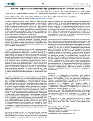 avac                                                         15                                                   Desarrollo Acuícola 2(1)


          Review: Importantes Enfermedades y parásitos de las Tilapia Cultivadas
                                                      Por : Gina Conroy, M.Sc., C. Biol., F.I. Biol. y David A. Conroy, Ph.D., C. Biol., F.I. Biol.
  Edit. y pub. por : Patterson Peddie Consulting Ltd., 7 Windslow Court, Carrickfergus, Co. Antrim, N. Ireland, U.K.,170 pp. ISBN pendiente.

Revision: Pablo González-Alanis Graduate Research Associate. Soils, Water and Environmental Science Department
University of Arizona, Tucson AZ. E-mail address: pabloglz@email.arizona.edu

Este disco compacto en versión bilingüe (español e inglés) cubre los      nerador de empleos. Por otra parte, los autores hacen hincapié en el
temas mas importantes sobre patología de tilapia, con apoyos visua-       impacto negativo de las enfermedades y parásitos que afectan a las
les gráficos que facilitan su interpretación en una forma amable.         tilapias, así también la necesidad de mejorar las técnicas de dia-
Aunque su composición es dirigida a productores y operadores de           gnóstico, prevención y control en los centros de producción, con refe-
granjas, no minimiza la necesidad de apoyarse en patólogos espe-          rencia en el “Código para reducir los riesgos de efectos adversos en
cialistas, por lo cual, los autores desarrollaron su contenido en forma   la introducción de especies exóticas marinas” revisado por Sinder-
de que el texto y las microfotografías sirvan de guía para adoptar los    mann (1988) y el artículo publicado por Welcomme en 1998 en el
pasos apropiados para identificar e investigar las enfermedades y así     cual se discute la introducción de diferentes híbridos de tilapia en
resolver los problemas patológicos lo antes posible.                      América Latina sin certificado de sanidad por parte de las autorida-
En su introducción, contiene un resumen de los libros de patología        des de cada país donde fueron introducidos.
acuícola comúnmente usados en acuicultura para la identificación de
enfermedades en organismos acuáticos, incluyendo aspectos                 Dentro de mi punto de vista esta publicación producida por Conroy y
taxonómicos, histología normal comparativa, histopatología, enfer-        Conroy (2007), proporciona de una manera bien fundamentada una
medades de especies nativas en Centroamérica y Sudamérica, técni-         apreciación detallada de la importancia de las enfermedades y pará-
cas para diagnosticar y aislar patógenos incluyendo bacterias, pará-      sitos tanto para el cultivo de tilapia como también para el ser humano
sitos y conceptos de farmacología.                                        y las medidas de prevención que se tienen que implementar en cada
                                                                          situación. En esta obra se reconoce la falta de patólogos especialis-
En mi opinión hay dos grandes retos al escribir sobre patógenos en        tas en enfermedades de tilapia y de infraestructura en los países
acuicultura: el primero es la presentación y explicación de los pro-      donde los problemas son más frecuentes, también se recomienda
blemas patológicos en una forma clara y concisa, el segundo es la         implementar talleres teórico-prácticos involucrando a las empresas
implementación del uso del texto como herramienta en una forma            privadas interesadas en salud animal y desarrollo de nuevos produc-
práctica y accesible. Este disco compacto concentra las enfermeda-        tos, además del respaldo de un patólogo para confirmar los dia-
des más importantes en cultivos de tilapia con énfasis en la influen-     gnósticos. Por último sugiere como punto mas importante el mante-
cia del medio ambiente, manejo y control de los parámetros fisicoquí-     ner una estrecha relación entre el sector productivo, académico/
micos dentro del cultivo, la importancia de estos factores sobre el       científico y gubernamental, así como asistir a congresos y conferen-
estrés en los organismos acuáticos y el éxito que representan para        cias para mantener una educación continua. En lo que corresponde
mantener el cultivo económicamente viable. Conroy y Conroy con-           al creciente desarrollo de la acuicultura, específicamente el cultivo de
trastan detalladas descripciones de virus, bacterias, hongos y proto-     tilapia, esta publicación sin duda alguna será de mucha utilidad para
zoarios presentes entre las diferentes especies de tilapias con dife-     productores e investigadores y seguramente mejorará la situación
rentes publicaciones arbitradas. La audiencia a la que este disco         sanitaria en esos lugares donde aún se carece de especialistas e
compacto está dirigido tiene que contar con conocimientos básicos         infraestructura.
de biología e histopatología para poder tener un entendimiento obje-
tivo.                                                                 Bibliografía
                                                                      1. Evans, J. J., P. H. Klesius & C. A. Shoemaker. 2006. Identifica-
El capítulo cuatro contrasta las opiniones de Evans et al. (2006) y tion and epidemiology of Streptococcus iniae and S. agalactiae in
Roberts & Sommerville (1982) en el interminable argumento sobre la tilapias, Oreochromis spp. IN Porc. 7th. International Symposium on
falta de patólogos especializados en organismos acuáticos y labora- Tilapias In Aquaculture (Editors: W. M. Contreras-Sanchez & K. Fitz-
torios equipados, principalmente en los países donde el cultivo de simmons), Boca del Río, Veracruz, México: 25 – 42
tilapia tiene mas tiempo operando. Mencionan también casos aisla- 2. Roberts, R. J. & C. Sommerville. 1982. Diseases of Tilapias. IN
dos donde brotes epidemiológicos han resultado en la hospitalización “The Biology and Cultura of Tilapias” (Editors: R. S. V. Pullin & R. H.
de personas enfermas por ingerir pescado contaminado y el impacto Lowe-McConnell). International Center for Living Aquatic Resourses
negativo que dichos casos han ocasionado en la opinión pública, Management, Manila, Philippines: 247 – 264.
remarcando de nuevo en la falta de conocimientos en cuanto a la 3. Sindermann, C. J. 1988. Disease Problems Created by Introduced
relación entre organismos acuáticos y patógenos que afectan al ser Species. IN “Disease Diagnosis and Control in North American Ma-
humano. Detalla también las especies de organismos presentes en rine Aquaculture” (Editors: C. J. Sindermann & D. V. Lightner). El-
un cultivo y como poder utilizarlos como indicadores de el estado de servier Science Publishers B. V., Ámsterdam, The Netherlands: 394
salud en dicho cultivo: “Los tricodínidos son excelentes ejemplos de – 398.
cómo su presencia puede ser aprovechada como monitor de el esta-
do de salud de las poblaciones de tilapia”. Observando el número de 4. Welcomme, R. L. 1988. International Introductions of Inland
estos “organismos indicadores” en forma rutinaria, se puede anticipar Aquatic Species. Food and Agriculture Organization of the United
un problema patológico de enfermedades con el suficiente tiempo Nations (FAO), Rome, Italy. FAO Fisheries Technical Paper (294):
para remediar o poner la situación bajo control. Este tipo de conse- 318 pp.
jos basados en la experiencia personal de los propios autores facilita
al acuicultor su práctica comparado con otros libros de mayor com- Pablo González-Alanis, Abril 2007
plejidad.                                                              Graduate Research Associate
                                                                       Soils, Water and Environmental Science Department
Los autores concluyen su obra con una justificación del cultivo de University of Arizona, Tucson AZ.
tilapia, y con el testimonio de ser una actividad rentable con un im- E-mail address: pabloglz@email.arizona.edu
pacto económico-social positivo ocupando el tercer lugar mundial de
todas las especies en acuicultura, además de ser un importante ge-
 